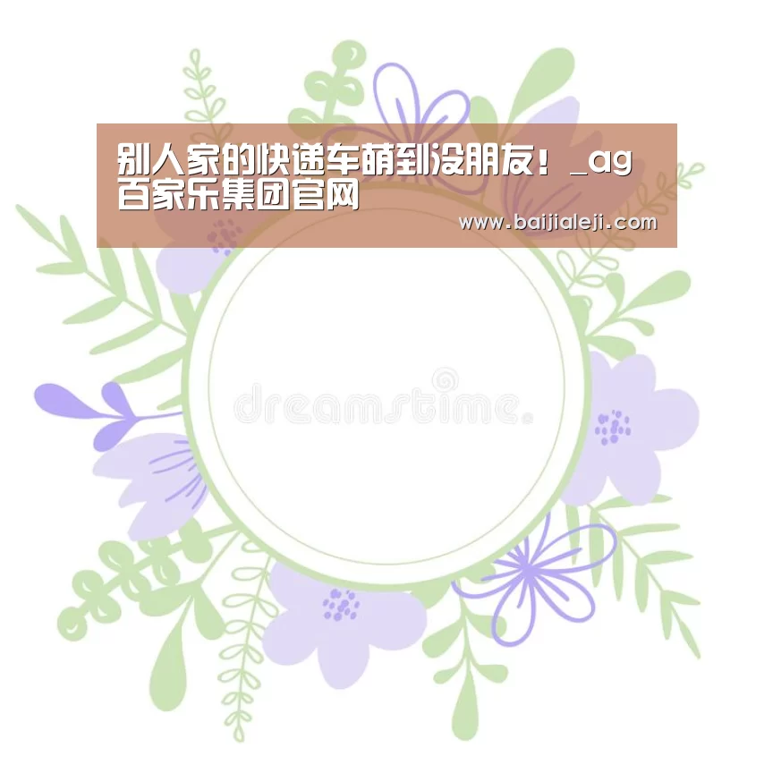 别人家的快递车萌到没朋友!_ag百家乐集团官网(图3) ag百家乐登录